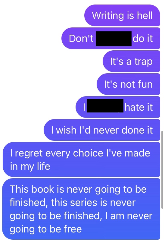 Text message: "Writing is hell. Don't f***ing do it. It's a trap. It's not fun. I f***ing hate it. I wish I'd never done it. I regret every choice I've ever made in my life. This book is never going to be finished, this series is never going to be finished, I am never going to be free"