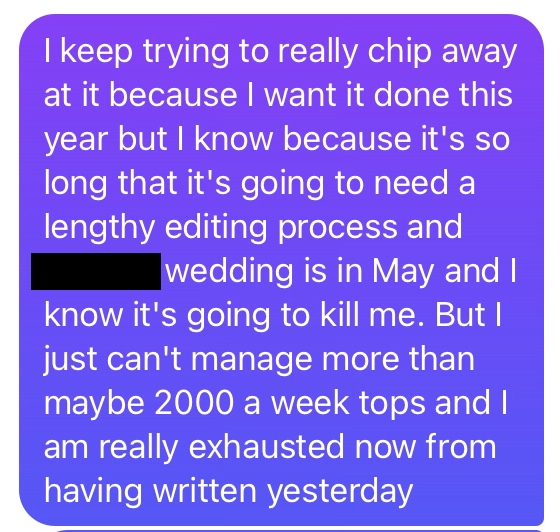 Text message: "I keep trying to really chip away at it because I want it done this year but I know because it's so long that it's going to need a lengthy editing process and [my sister]'s wedding is in May and I know it's going to kill me. But I just can't manage more than maybe 2000 a week and I am really exhausted now from having written yesterday."