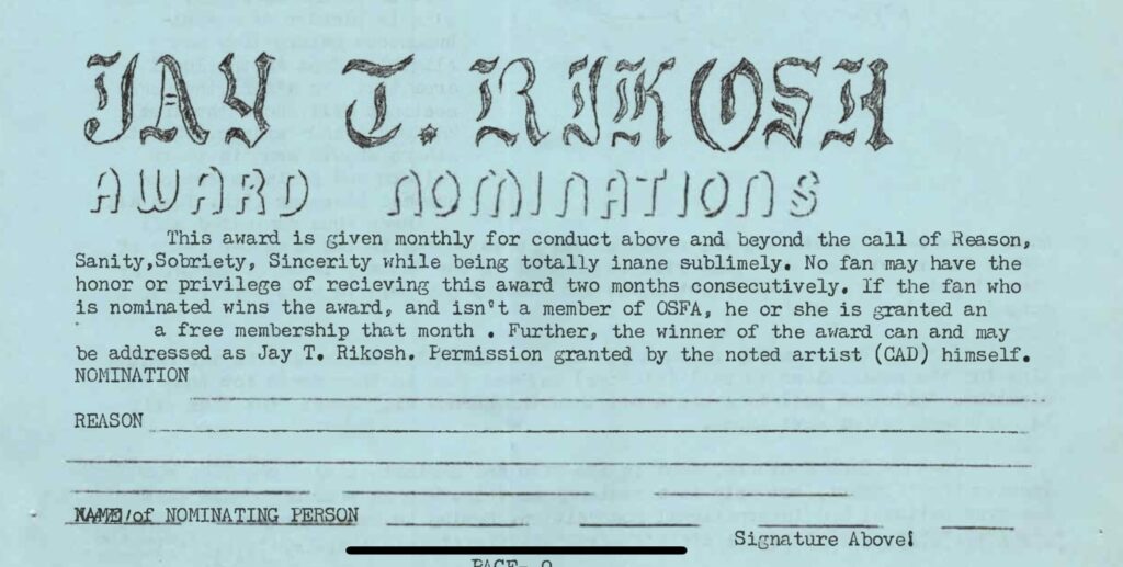 JAY T. RIKOSH AWARD NOMINATIONS This award is given monthly for conduct above and beyond the call of Reason, Sanity, Sobriety, Sincerity while being totally inane sublimely. No fan may have the honor or privilege of recieving this award two months consecutively. If the fan who is nominated wins the award, and isn't a member of OSFA, he or she is granted an a free membership that month. Further, the winner of the award can and may be addressed as Jay T. Rikosh. Permission granted by the noted artist (CAD) himself.