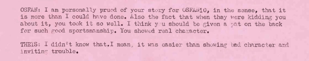OSFAN: I am personally proud of your story for OSFAN10, in the sense, that it is more than I could have done. Also the fact that when they were kidding you about it, you took it so well. I think you should be given a pat on the back for such good sportsmanship. You showed real character. THEIS: I didn't know that. I mean, it was easier than showing bad character and inviting trouble.