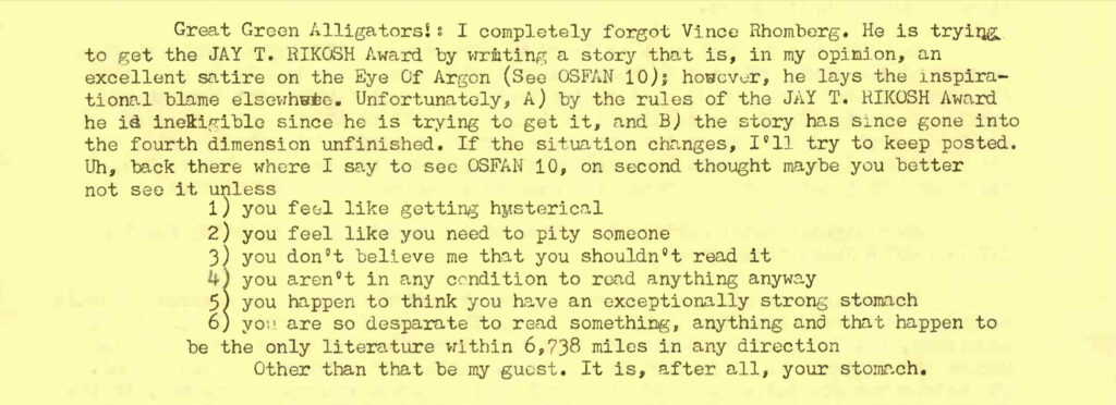 Great Green Alligators!: I completely forgot Vince Rhombers. He is trying to get the JAY T. RIKOSH Award by writing a story that is, in my opinion, an excellent satire on the Eye Of Argon (See OSFAN 10); however, he lays the inspirational blame elsewhere. Unfortunately, A) by the rules of the JAY T. RIKOSH Award he is ineligible since he is trying to get it, and B) the story has since gone into the fourth dimension unfinished. If the situation changes, I'll try to keep posted. Uh, back there where I say to see OSFAN 10, on second thought maybe you better not see it unless 1. you feel like getting hysterical 2. you feel like you need to pity someone 3. you don't believe me that you shouldn't read it 4. you aren't in any condition to read anything anyway 5. you happen to think you have an exceptionally strong stomach 6. you are so desparate to read something, anything and that happens to be the only literature within 6,738 miles in any direction Other than that be my guest. It is, after all, your stomach.