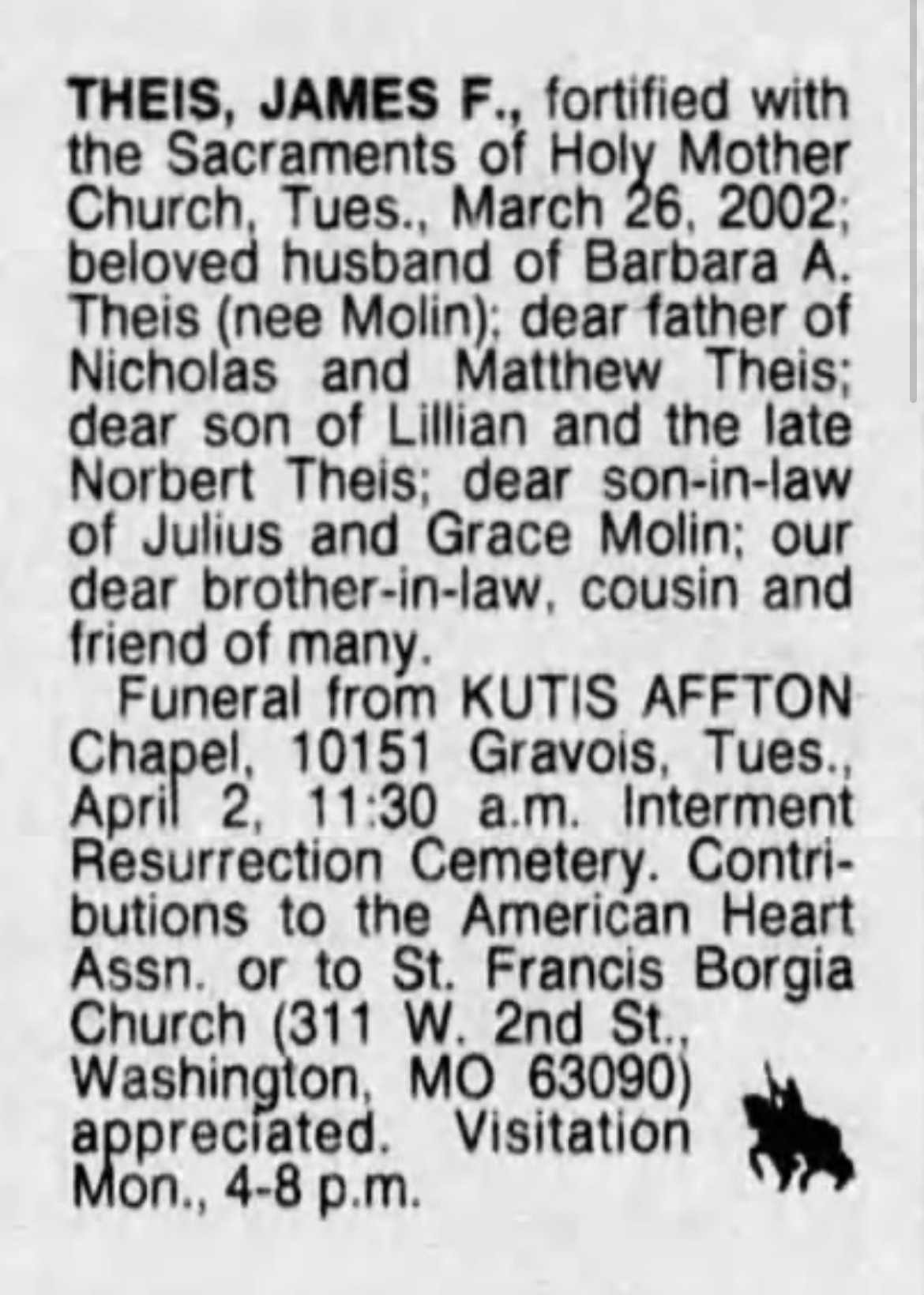 THEIS, JAMES F., fortified with the Sacraments of Holy Mother Church, Tues., March 26, 2002; beloved husband of Barbara A. Theis (nee Molin); dear father of Nicholas and Matthew Theis: dear son of Lillian and the late Norbert Theis; dear son-in-law of Julius and Grace Molin; our dear brother-in-law, cousin and friend of many. Funeral from KUTIS AFFTON Chapel. 10151 Gravois, Tues., April 2, 11:30 a.m. Interment Resurrection Cemetery. Contri- butions to the American Heart Assn. or to St. Francis Borgia Church (311 W. 2nd St., Washington, MO 63090) appreciated. Visitation Mon., 4-8 p.m.
