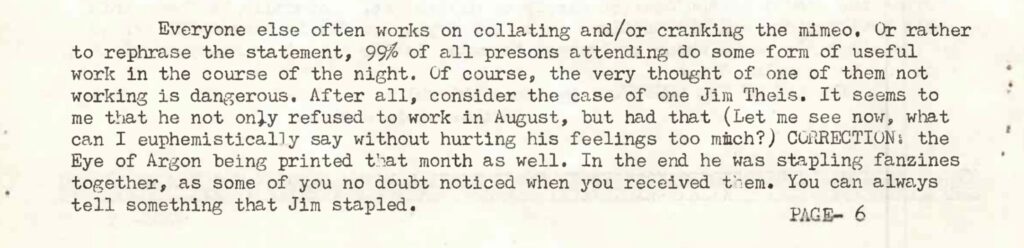 Everyone else often works on collating and/or cranking the mimeo. Or rather to rephrase the statement, 99% of all persons attending do some form of useful work in the course of the night. Of course, the very thought of one of them not working is dangerous. After all, consider the case of one Jim Theis. It seems to me that he not only refused to work in August, but had that (Let me see now, what can I euphemistically say without hurting his feelings too much?) CORRECTION: the Eye of Argon being printed that month as well. In the end he was stapling fanzines together, as some of you no doubt noticed when you received them. You can always tell something that Jim stapled.