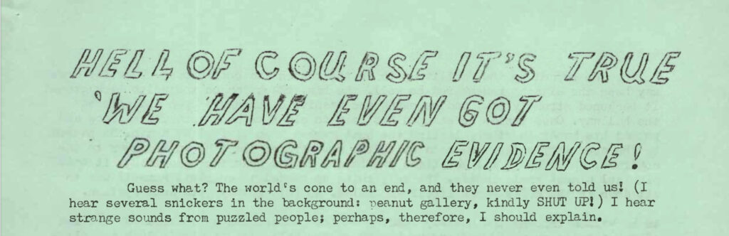 HELL, OF COURSE IT'S TRUE. WE HAVE EVEN GOT PHOTOGRAPHIC EVIDENCE! Guess what? The world's cone to an end, and they never even told us! (I hear several snickers in the background: peanut gallery, kindly SHUT UP!) I hear strange sounds from puzzled people; perhaps, therefore, I should explain.