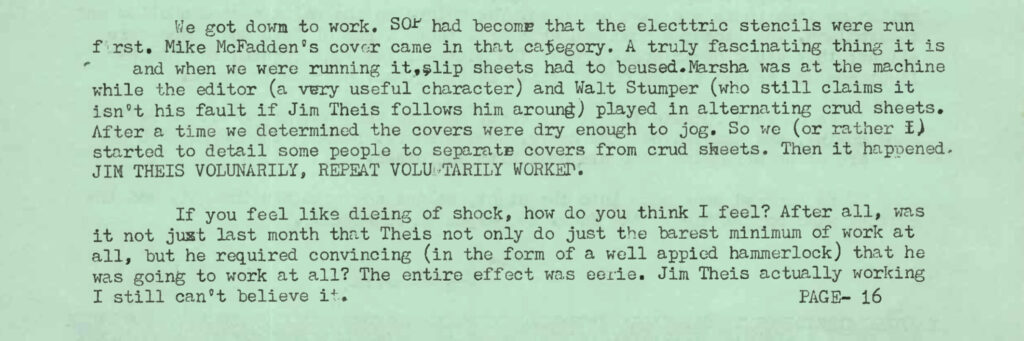 We got down to work. SOP [standard operating procedure] had become that the electric stencils were run first. Mike McFadden's cover came in that category. A truly fascinating thing it is and when we were running it, slip sheets had to be used. Marsha was at the machine while the editor (a very useful character) and Walt Stumper (who still claims it isn't his fault if Jim Theis follows him around) played in alternating crud sheets. After a time we determined the covers were dry enough to jog. So we (or rather I) started to detail some people to separate covers from crud sheets. Then it happened. JIM THEIS VOLUNTARILY, REPEAT, VOLUNTARILY WORKED. If you feel like dying of shock, how do you think I feel? After all, was it not just last month that Theis not only did just the barest minimum of work at all, but he required convincing (in the form of a well appied hammerlock) that he was going to work at all? The entire effect was eerie. Jim Theis actually working. I still can't believe it. [Transcription edited/typos removed to help screen readers parse]