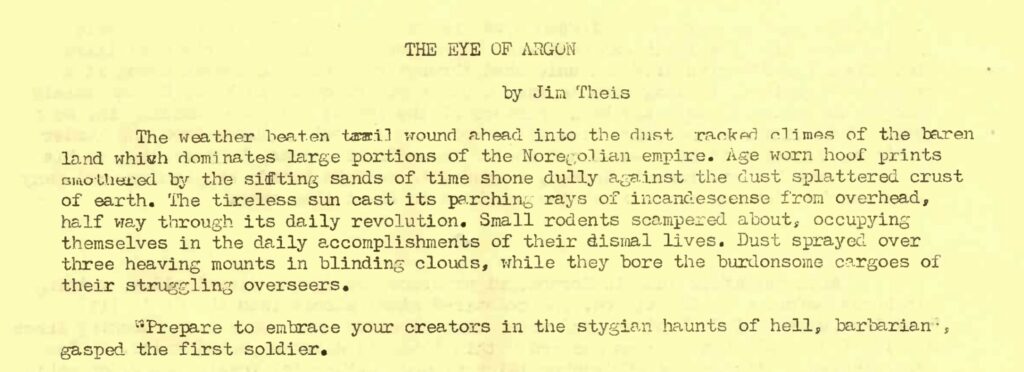 THE EYE OF ARGON by Jim Theis The weather beaten trail wound ahead into the dust racked climes of the barren land which dominates large portions of the Noregolian empire. Age worn hoof prints smothered by the sifting sands of time shone dully against the dust splattered crust of earth. The tireless sun cast its parching rays of incandescense from overhead, half way through its daily revolution. Small rodents scampered about, occupying themselves in the daily accomplishments of their dismal lives. Dust sprayed over three heaving mounts in blinding clouds, while they bore the burdensome cargoes of their struggling overseers. "Prepare to embrace your creators in the stygian haunts of hell, barbarian", gasped the first soldier.