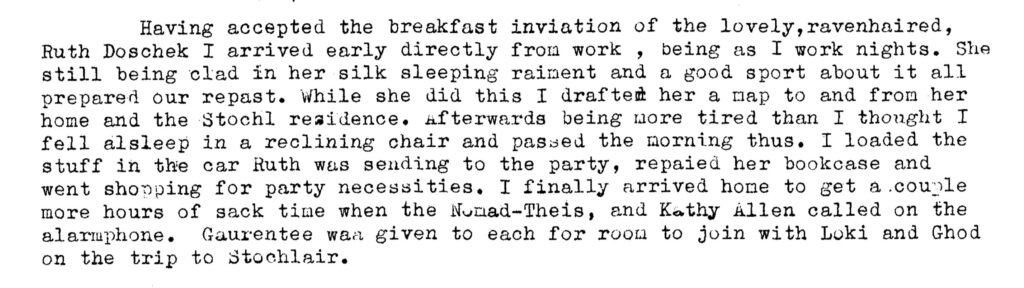 Having accepted the breakfast inviation of the lovely, ravenhaired, Ruth Doschek I arrived early directly from work, being as I work nights. She still being clad in her silk sleeping raiment and a good sport about it all prepared our repast. While she did this I drafted her a map to and from her home and the Stochi residence. Afterwards being more tired than I thought I fell alsleep in a reclining chair and passed the morning thus. I loaded the stuff in the car Ruth was sending to the party, repaired her bookcase and went shopping for party necessities. I finally arrived home to get a couple more hours of sack time when the Nomad-Theis, and Kathy Allen called on the alarmphone. Guarantee was given to each for room to join with Loki and Ghod on the trip to Stochlair.