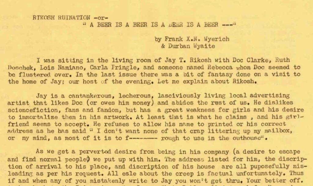 RIKOSH RUINATION or A BEER IS A BEER IS A BEER IS A BEER by Frank X.N. Wyerich & Durban Waite I was sitting in the living room of Jay T. Rikosh with Doc Clarke, Ruth Doschek, Lois Namiano, Carla Fringle, and someone named Rebecca whom Doc seemed to be flustered over. In the last issue there was a bit of fantasy done on a visit to the home of Jay; our host of the evening. Let me explain about Rikosh. Jay is a cantankerous, lecherous, lasciviously living local advertising artist that likes Doc (or owes him money) and abides the rest of us. He dislikes science fiction, fans and fandom, but has a great weakness for girls and his desire to immortalize them in his artwork. At least that is what he claims, and his girlfriend seems to accept. He refuses to allow his name to printed or his correct address as he has said "I don't want none of that crap littering up my mailbox, or my mind, as most of it is too f------- rough to use in the outhouse". As we get a perverted desire from being in his company (a desire to escape and find normal people) we put up with him. The address listed for him, the description of arrival to his place, and description of his house are all puposefully misleading as per his request. All else about the creep is factual unfortunately. Thus if and when any of you mistakenly write to Jay, you won't get through. You're better off. (Transcription edited/typos removed to help screen readers parse)